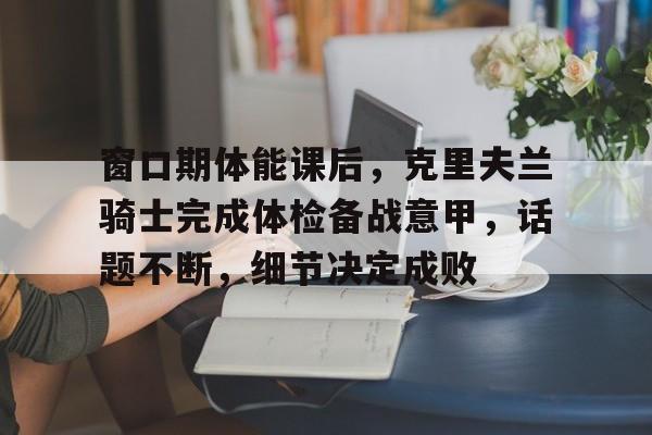 乐鱼官网 窗口期体能课后，克里夫兰骑士完成体检备战意甲，话题不断，细节决定成败